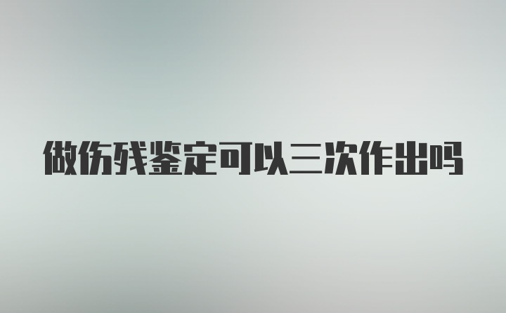 做伤残鉴定可以三次作出吗