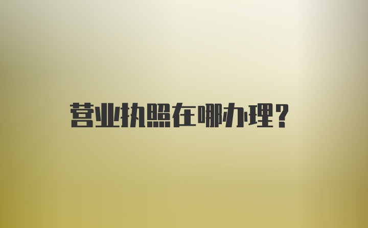 营业执照在哪办理？