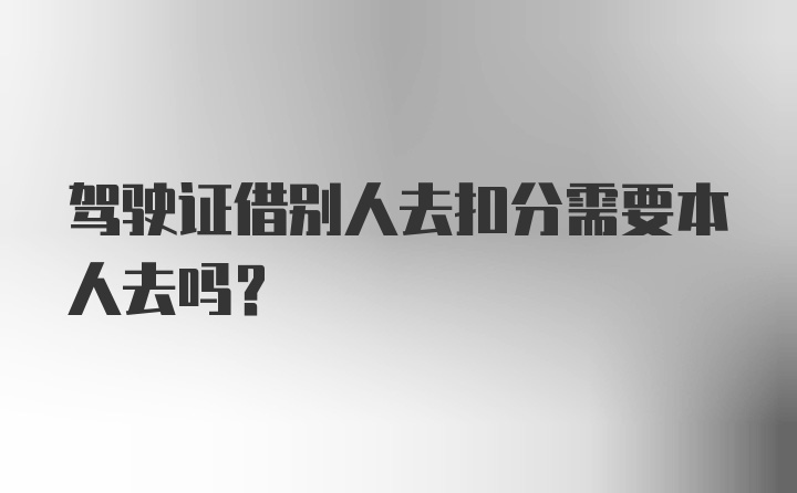 驾驶证借别人去扣分需要本人去吗？