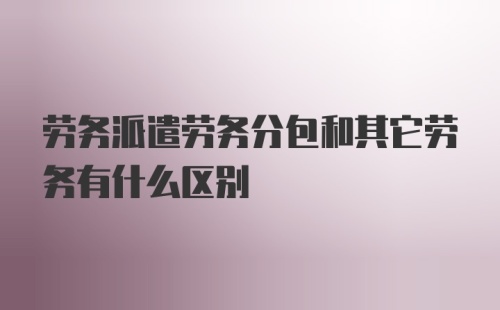 劳务派遣劳务分包和其它劳务有什么区别