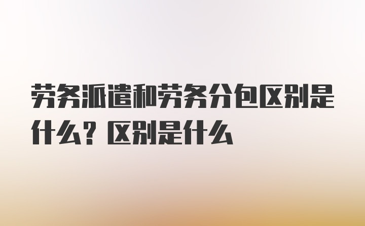 劳务派遣和劳务分包区别是什么？区别是什么