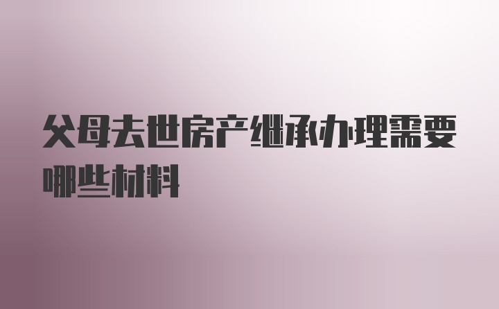 父母去世房产继承办理需要哪些材料