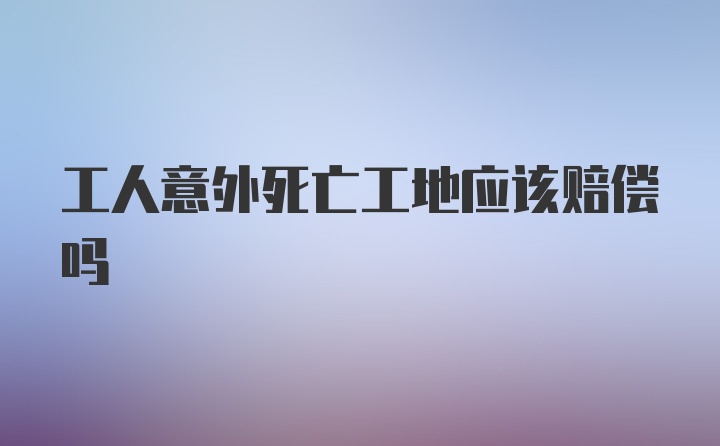 工人意外死亡工地应该赔偿吗