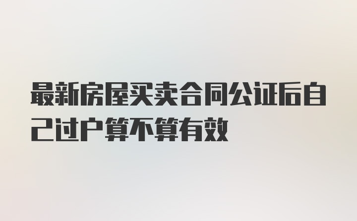 最新房屋买卖合同公证后自己过户算不算有效