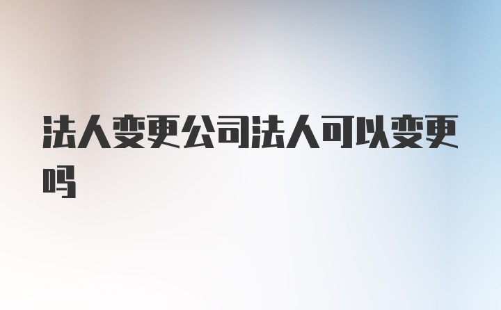 法人变更公司法人可以变更吗