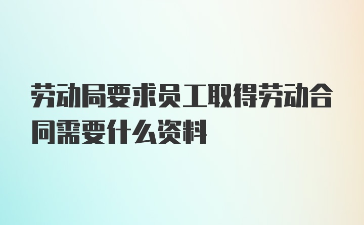 劳动局要求员工取得劳动合同需要什么资料