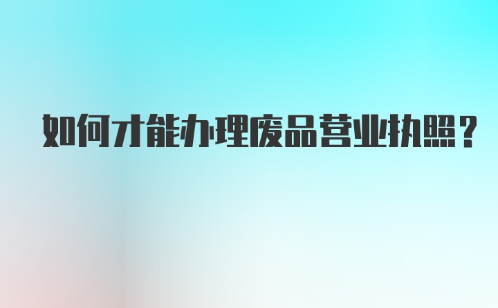 如何才能办理废品营业执照？