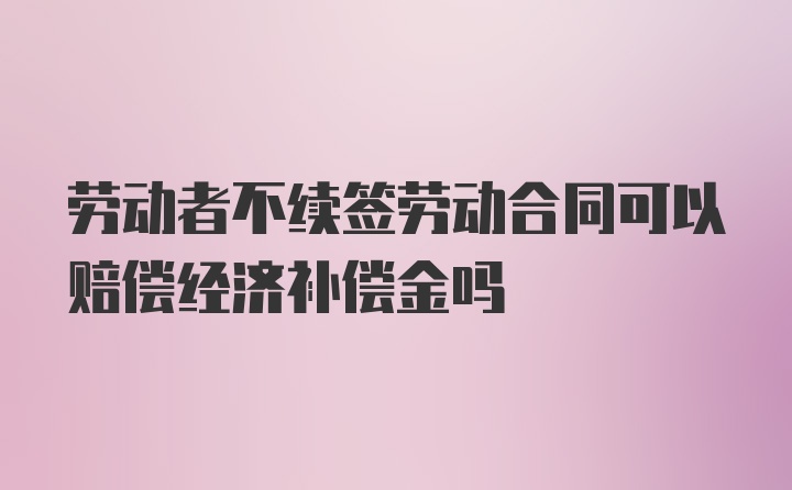 劳动者不续签劳动合同可以赔偿经济补偿金吗