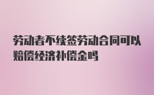 劳动者不续签劳动合同可以赔偿经济补偿金吗