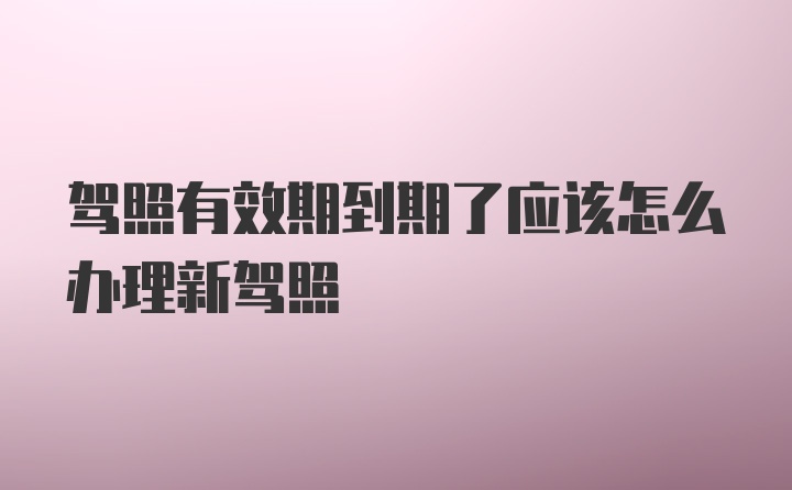 驾照有效期到期了应该怎么办理新驾照