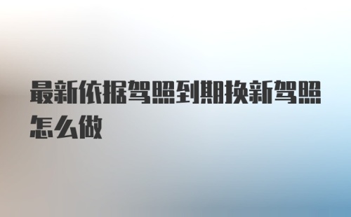 最新依据驾照到期换新驾照怎么做