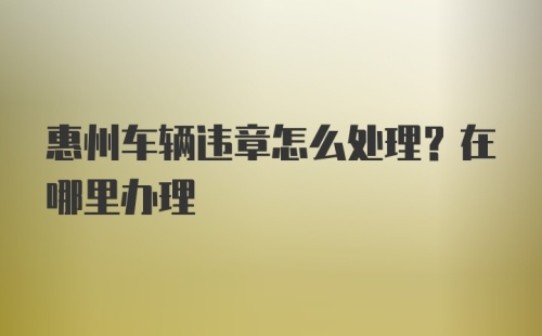 惠州车辆违章怎么处理？在哪里办理