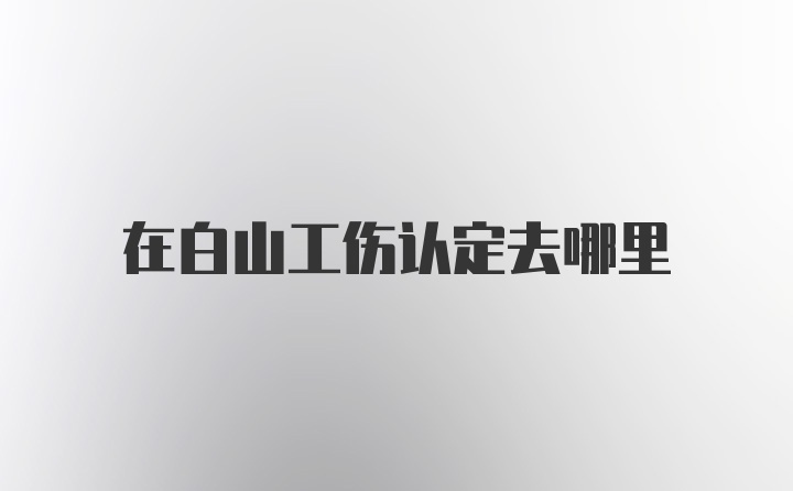 在白山工伤认定去哪里