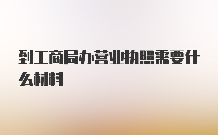 到工商局办营业执照需要什么材料