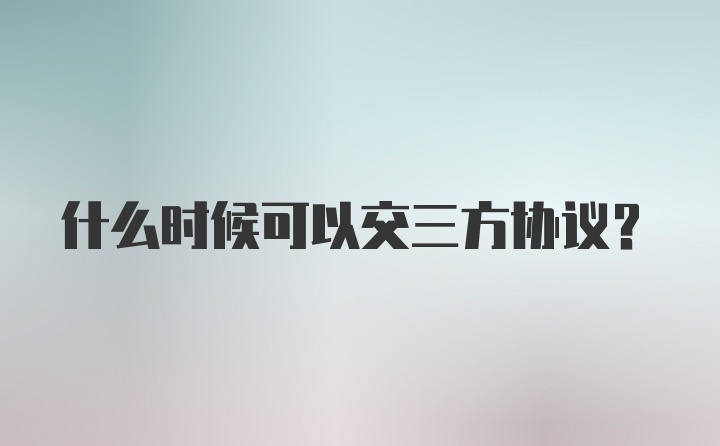 什么时候可以交三方协议？