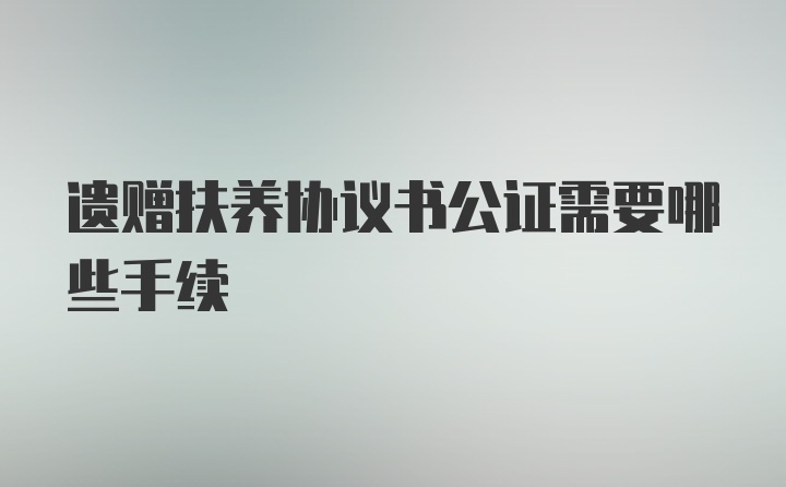 遗赠扶养协议书公证需要哪些手续