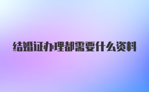 结婚证办理都需要什么资料