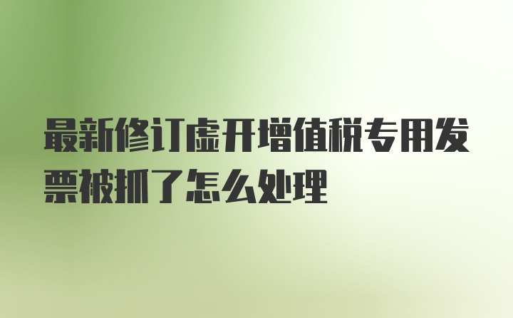 最新修订虚开增值税专用发票被抓了怎么处理