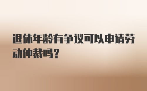 退休年龄有争议可以申请劳动仲裁吗？