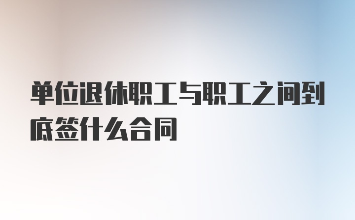 单位退休职工与职工之间到底签什么合同