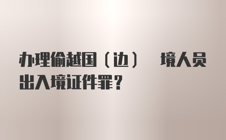 办理偷越国(边) 境人员出入境证件罪?