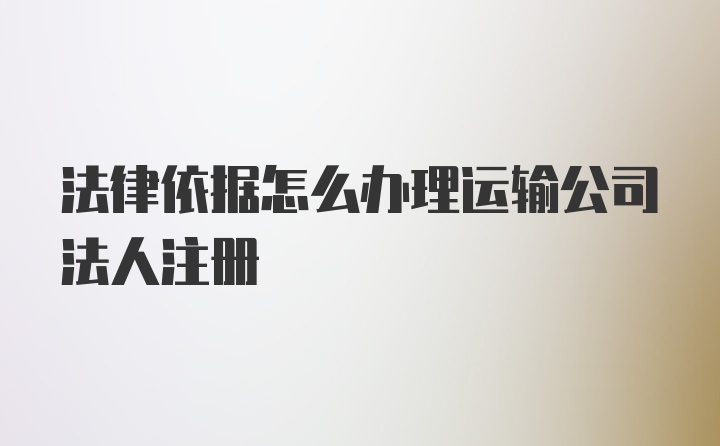 法律依据怎么办理运输公司法人注册