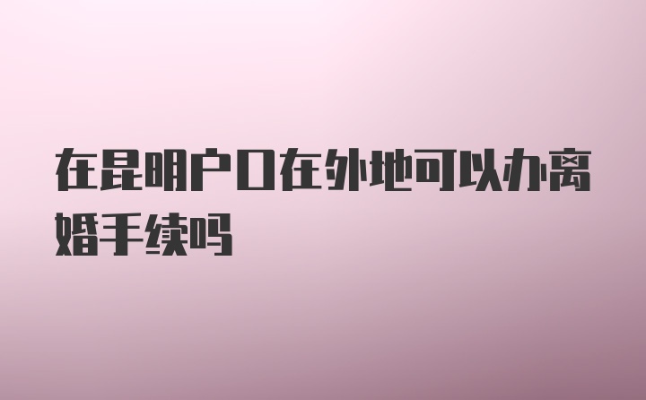 在昆明户口在外地可以办离婚手续吗