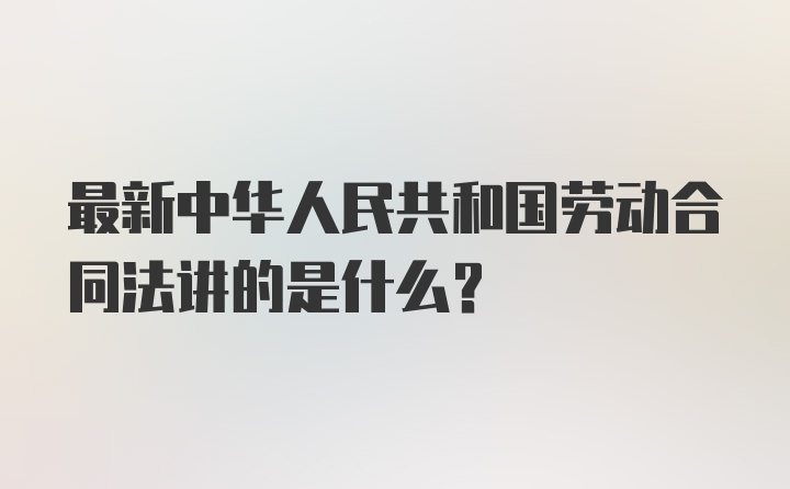 最新中华人民共和国劳动合同法讲的是什么？