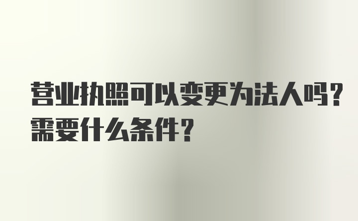 营业执照可以变更为法人吗？需要什么条件？