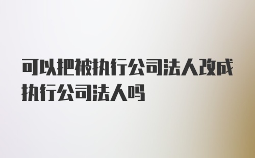 可以把被执行公司法人改成执行公司法人吗