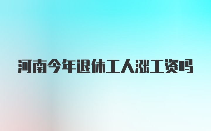 河南今年退休工人涨工资吗