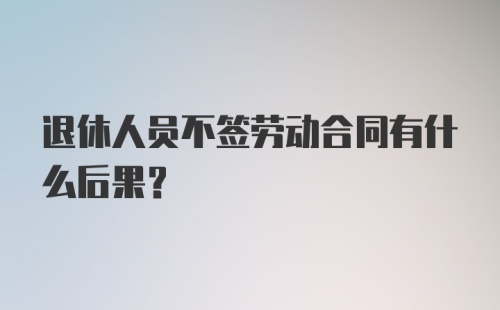 退休人员不签劳动合同有什么后果?