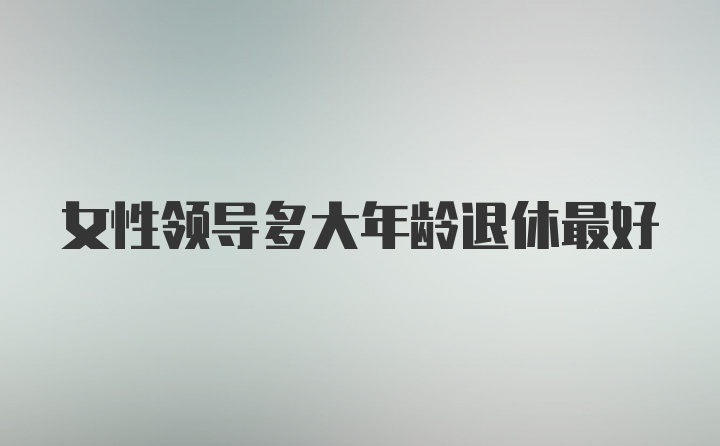 女性领导多大年龄退休最好