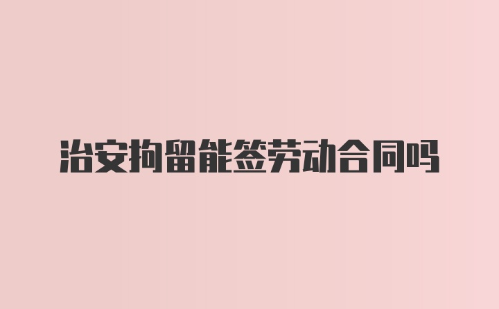 治安拘留能签劳动合同吗