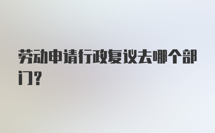 劳动申请行政复议去哪个部门？