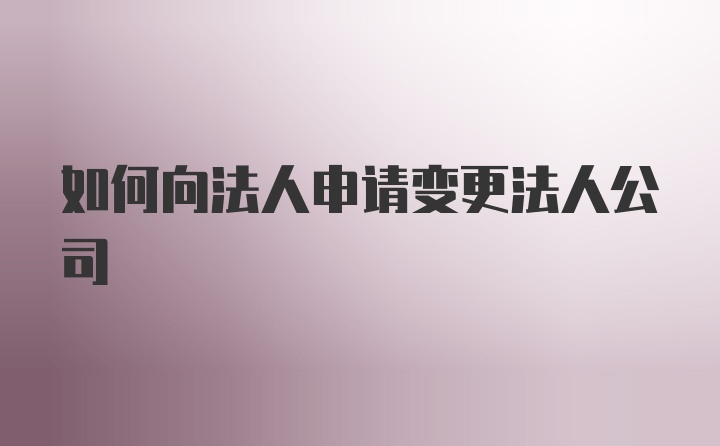 如何向法人申请变更法人公司