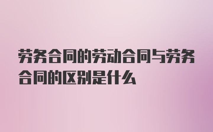 劳务合同的劳动合同与劳务合同的区别是什么