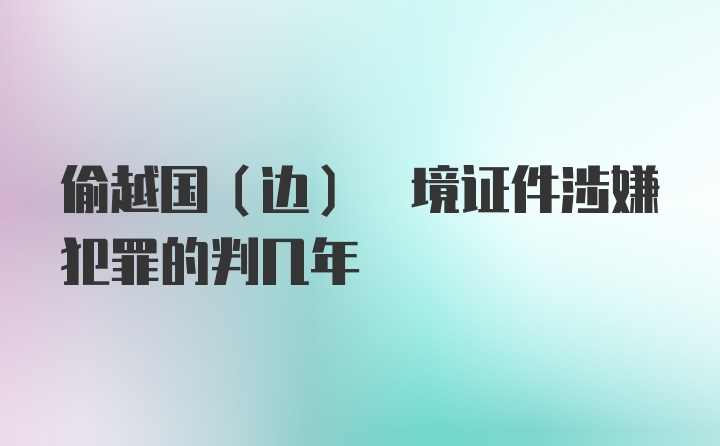 偷越国(边) 境证件涉嫌犯罪的判几年