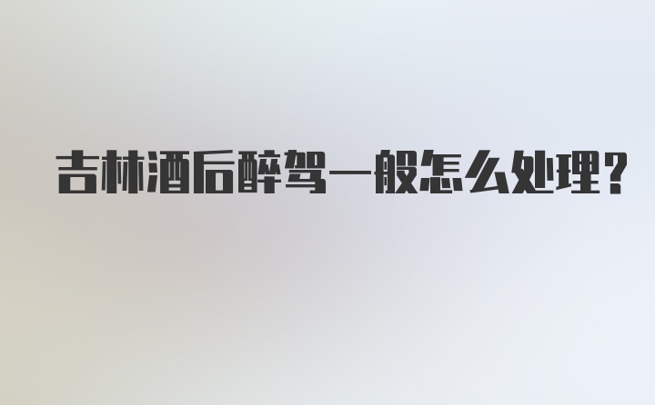 吉林酒后醉驾一般怎么处理？