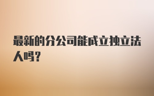 最新的分公司能成立独立法人吗？