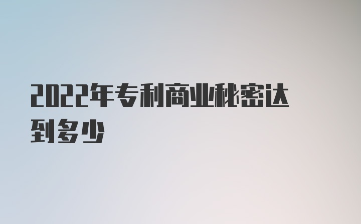 2022年专利商业秘密达到多少