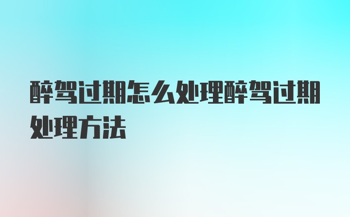 醉驾过期怎么处理醉驾过期处理方法