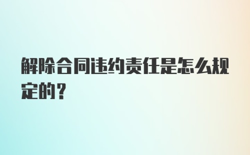 解除合同违约责任是怎么规定的？