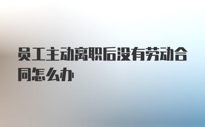 员工主动离职后没有劳动合同怎么办