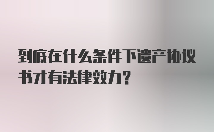 到底在什么条件下遗产协议书才有法律效力？