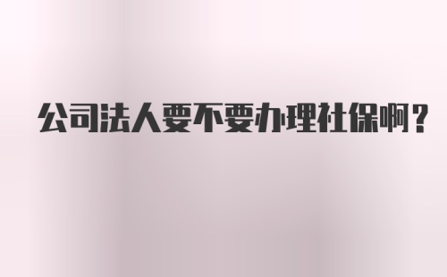 公司法人要不要办理社保啊？