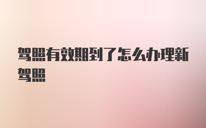 驾照有效期到了怎么办理新驾照