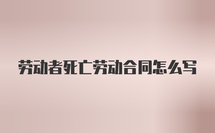 劳动者死亡劳动合同怎么写