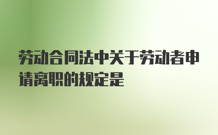 劳动合同法中关于劳动者申请离职的规定是