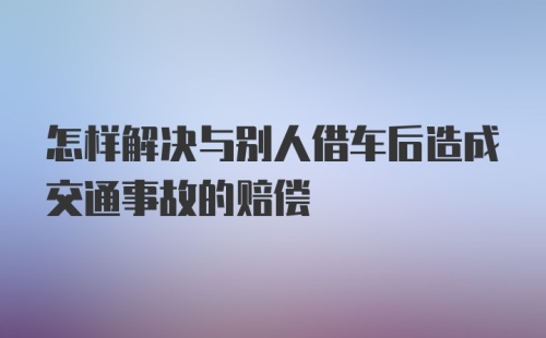 怎样解决与别人借车后造成交通事故的赔偿